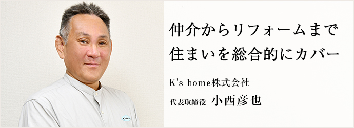 仲介からリフォームまで　住まいを総合的にカバー
K's home株式会社 代表取締役 小西彦也