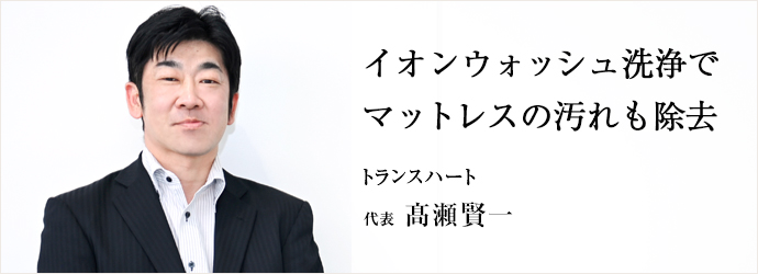 イオンウォッシュ洗浄で　マットレスの汚れも除去
トランスハート 代表 髙瀬賢一