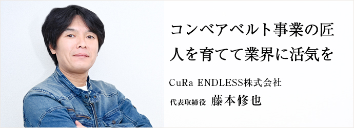 コンベアベルト事業の匠　人を育てて業界に活気を
CuRa ENDLESS株式会社 代表取締役 藤本修也