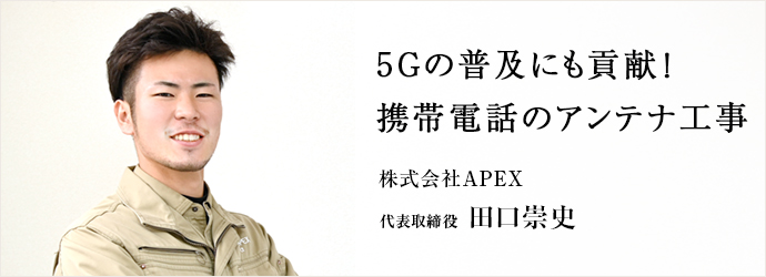 5Gの普及にも貢献！　携帯電話のアンテナ工事
株式会社APEX 代表取締役 田口崇史