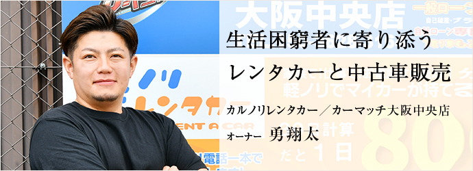 生活困窮者に寄り添う　レンタカーと中古車販売
カルノリレンタカー／カーマッチ大阪中央店 オーナー 勇翔太