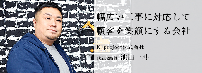 幅広い工事に対応して　顧客を笑顔にする会社
K₋project株式会社 代表取締役 池田一斗