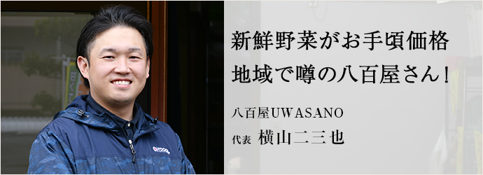 新鮮野菜がお手頃価格　地域で噂の八百屋さん！
八百屋UWASANO 代表 横山二三也