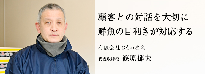 顧客との対話を大切に　鮮魚の目利きが対応する
有限会社おくい水産 代表取締役 篠原郁夫