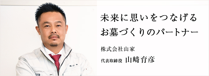未来に思いをつなげる　お墓づくりのパートナー
株式会社山家 代表取締役 山﨑育彦