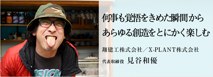 何事も覚悟をきめた瞬間から　あらゆる創造をとにかく楽しむ
翔建工株式会社／X-PLANT株式会社 代表取締役 見谷和優