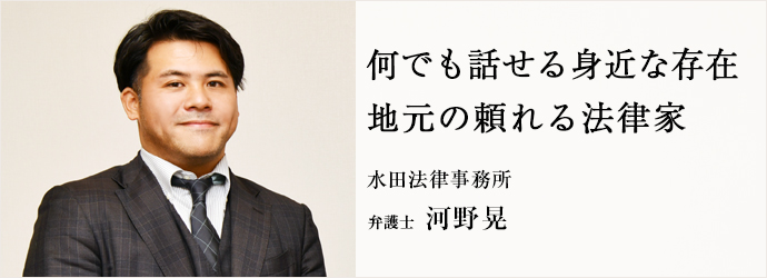 何でも話せる身近な存在　地元の頼れる法律家
水田法律事務所 弁護士 河野晃