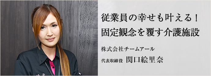 従業員の幸せも叶える！　固定観念を覆す介護施設
株式会社チームアール 代表取締役 関口絵里奈