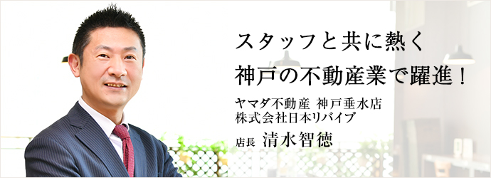 スタッフと共に熱く　神戸の不動産業で躍進！
ヤマダ不動産 神戸垂水店／株式会社日本リバイブ 店長 清水智徳