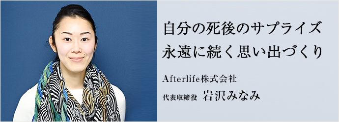 自分の死後のサプライズ　永遠に続く思い出づくり
Afterlife株式会社 代表取締役 岩沢みなみ