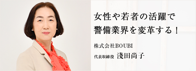 女性や若者の活躍で　警備業界を変革する！
株式会社BOUBI 代表取締役 淺田尚子
