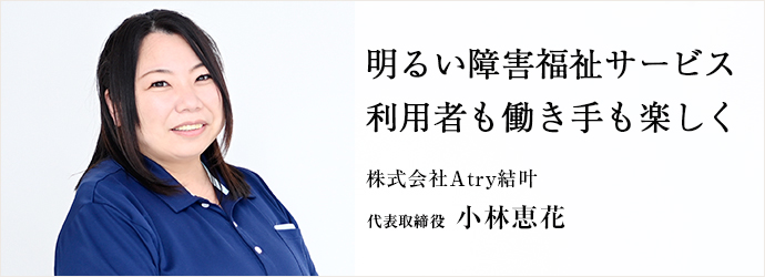明るい障害福祉サービス　利用者も働き手も楽しく
株式会社Atry結叶 代表取締役 小林恵花