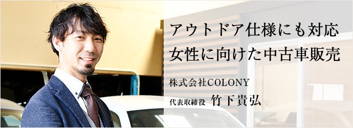 アウトドア仕様にも対応　女性に向けた中古車販売
株式会社COLONY 代表取締役 竹下貴弘