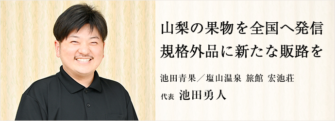 山梨の果物を全国へ発信　規格外品に新たな販路を
池田青果／塩山温泉 旅館 宏池荘 代表 池田勇人