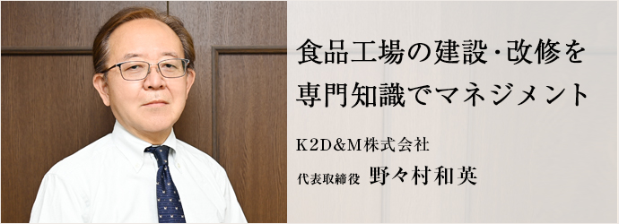 食品工場の建設・改修を　専門知識でマネジメント
Ｋ２Ｄ＆Ｍ株式会社 代表取締役 野々村和英