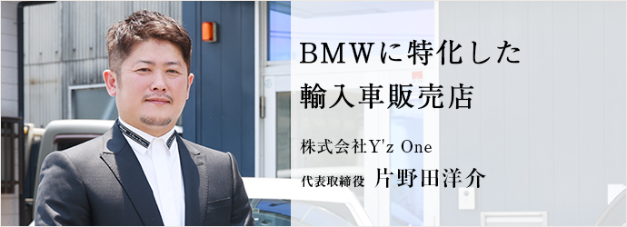 BMWに特化した　輸入車販売店
株式会社Y'z One 代表取締役 片野田洋介