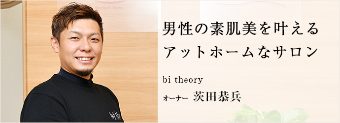 男性の素肌美を叶える　アットホームなサロン
bi theory オーナー 茨田恭兵