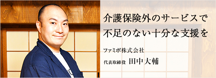 介護保険外のサービスで　不足のない十分な支援を
ファミポ株式会社 代表取締役 田中大輔