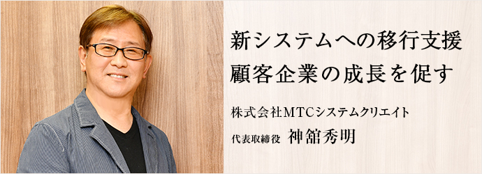 新システムへの移行支援　顧客企業の成長を促す
株式会社MTCシステムクリエイト 代表取締役 神舘秀明