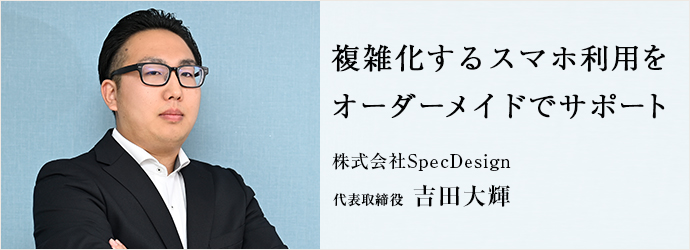複雑化するスマホ利用を　オーダーメイドでサポート
株式会社SpecDesign 代表取締役 吉田大輝