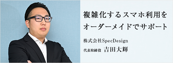 複雑化するスマホ利用を　オーダーメイドでサポート
株式会社SpecDesign 代表取締役 吉田大輝