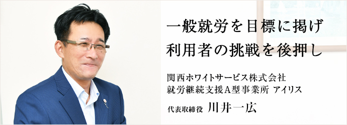 一般就労を目標に掲げ　利用者の挑戦を後押し
関西ホワイトサービス株式会社／就労継続支援A型事業所 アイリス 代表取締役 川井一広