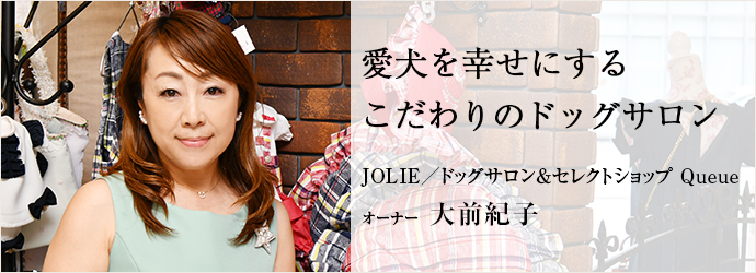 愛犬を幸せにする　こだわりのドッグサロン
JOLIE／ドッグサロン＆セレクトショップ Queue オーナー 大前紀子