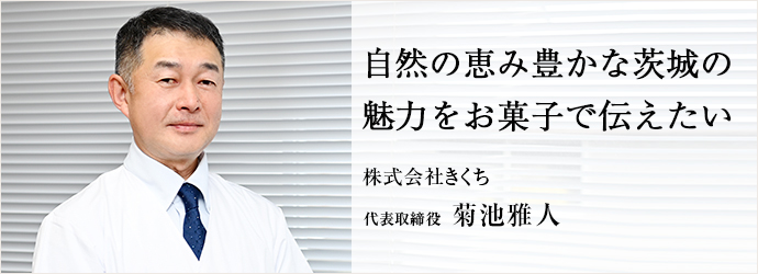 自然の恵み豊かな茨城の　魅力をお菓子で伝えたい
株式会社きくち 代表取締役 菊池雅人
