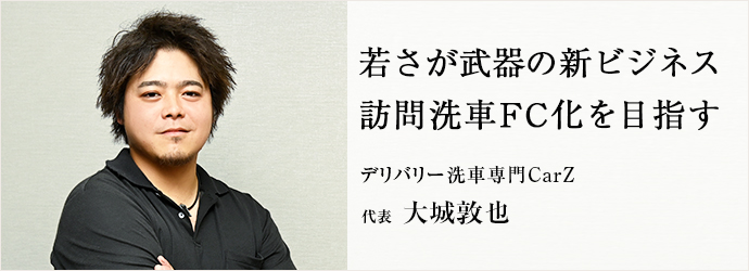 若さが武器の新ビジネス　訪問洗車FC化を目指す
デリバリー洗車専門CarZ 代表 大城敦也