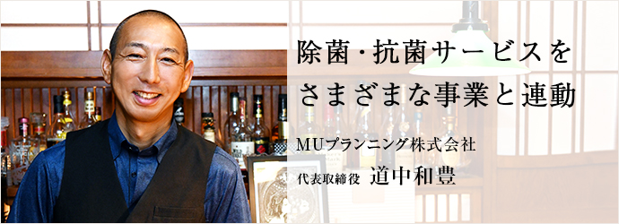 除菌・抗菌サービスを　さまざまな事業と連動
MUプランニング株式会社 代表取締役 道中和豊