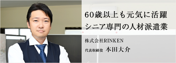 60歳以上も元気に活躍　シニア専門の人材派遣業
株式会社RINKEN 代表取締役 本田大介