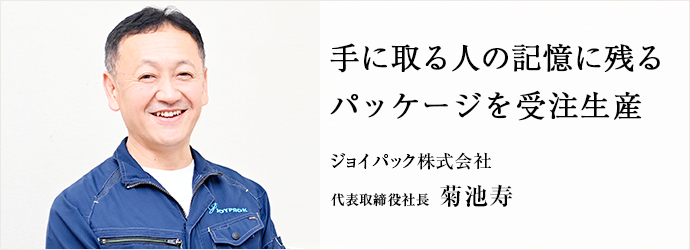 手に取る人の記憶に残る　パッケージを受注生産
ジョイパック株式会社 代表取締役社長 菊池寿