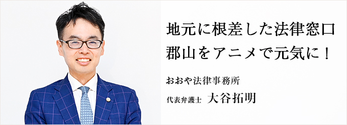 地元に根差した法律窓口　郡山をアニメで元気に！
おおや法律事務所 代表弁護士 大谷拓明