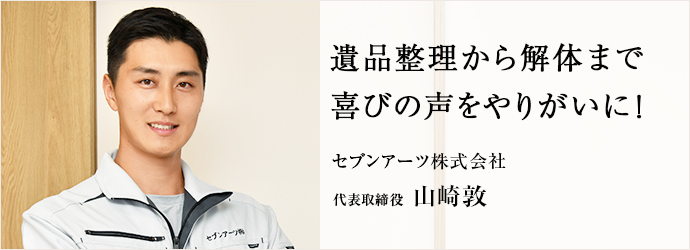 遺品整理から解体まで　喜びの声をやりがいに！
セブンアーツ株式会社 代表取締役 山崎敦