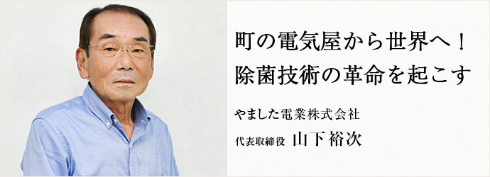 町の電気屋から世界へ！ 除菌技術の革命を起こす
やました電業株式会社 代表取締役 山下裕次
