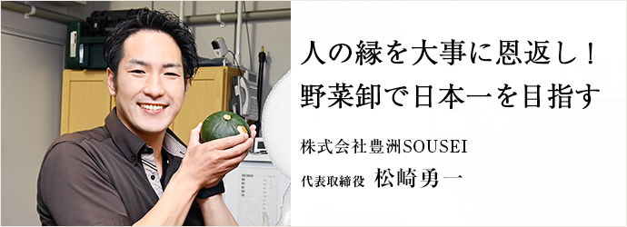 人の縁を大事に恩返し！　野菜卸で日本一を目指す
株式会社豊洲SOUSEI 代表取締役 松崎勇一