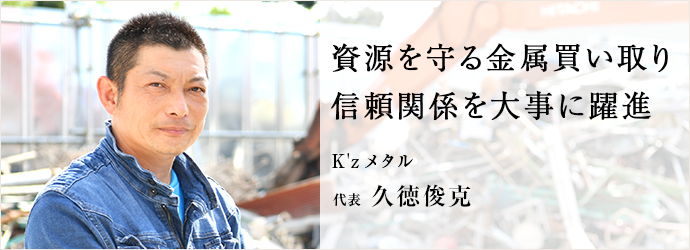 資源を守る金属買い取り　信頼関係を大事に躍進
K'zメタル 代表 久徳俊克