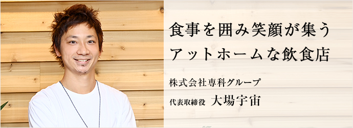 食事を囲み笑顔が集う　アットホームな飲食店
株式会社専科グループ 代表取締役 大場宇宙