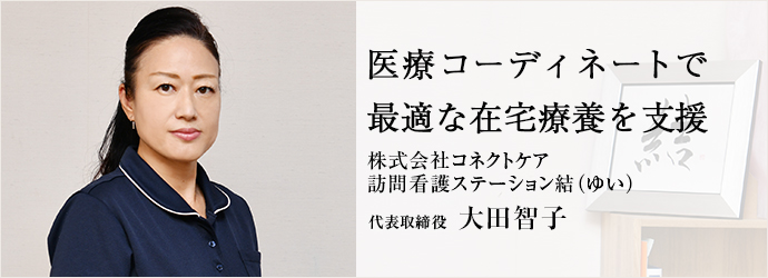 医療コーディネートで　最適な在宅療養を支援
株式会社コネクトケア／訪問看護ステーション結（ゆい） 代表取締役 大田智子