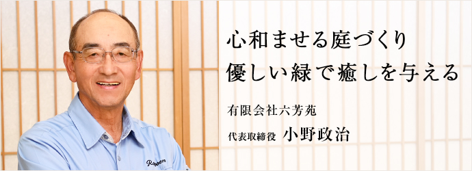 心和ませる庭づくり　優しい緑で癒しを与える
有限会社六芳苑 代表取締役 小野政治