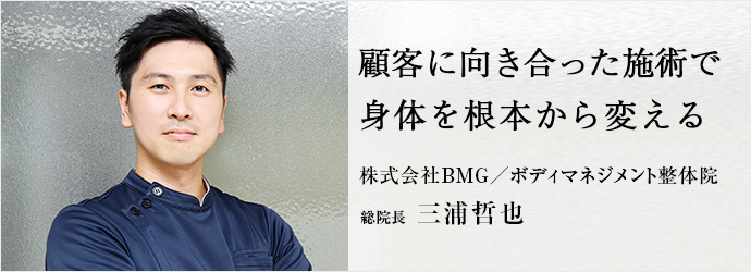 顧客に向き合った施術で　身体を根本から変える
株式会社BMG／ボディマネジメント整体院 総院長 三浦哲也