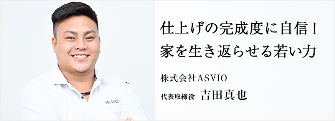 仕上げの完成度に自信！　家を生き返らせる若い力
株式会社ASVIO 代表取締役 吉田真也