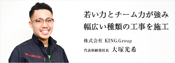 若い力とチーム力が強み　幅広い種類の工事を施工
株式会社 KING.Group 代表取締役社長 大塚光希