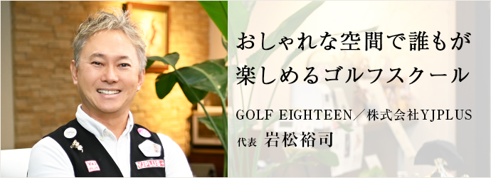 おしゃれな空間で誰もが　楽しめるゴルフスクール
GOLF EIGHTEEN／株式会社YJPLUS 代表 岩松裕司