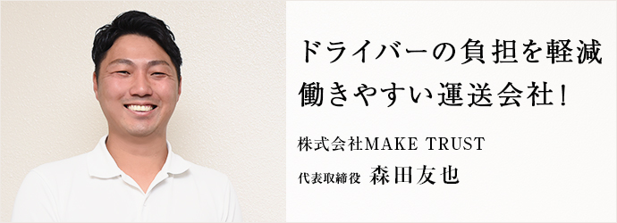 ドライバーの負担を軽減　働きやすい運送会社！
株式会社MAKE TRUST 代表取締役 森田友也