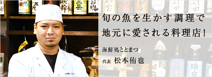 旬の魚を生かす調理で　地元に愛される料理店！
海鮮処ととまつ 代表 松本侑也