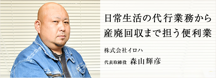 日常生活の代行業務から　産廃回収まで担う便利業
 株式会社イロハ 代表取締役 森山輝彦