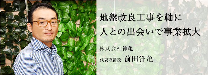 地盤改良工事を軸に　人との出会いで事業拡大
株式会社神亀 代表取締役 前田洋亀