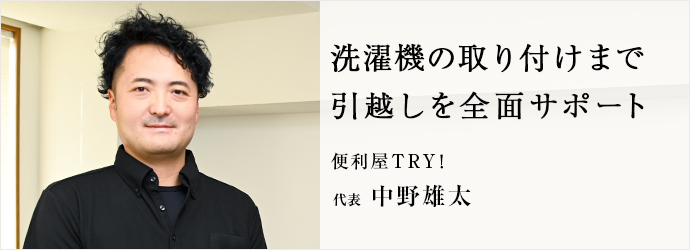 洗濯機の取り付けまで　引越しを全面サポート
便利屋TRY！ 代表 中野雄太