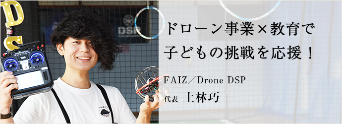 ドローン事業×教育で　子どもの挑戦を応援！
FAIZ／Drone DSP 代表 土林巧